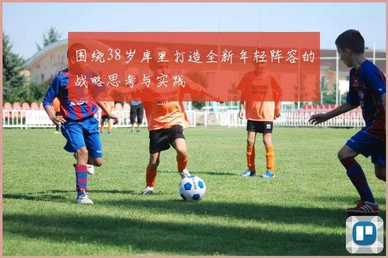 围绕38岁库里打造全新年轻阵容的战略思考与实践