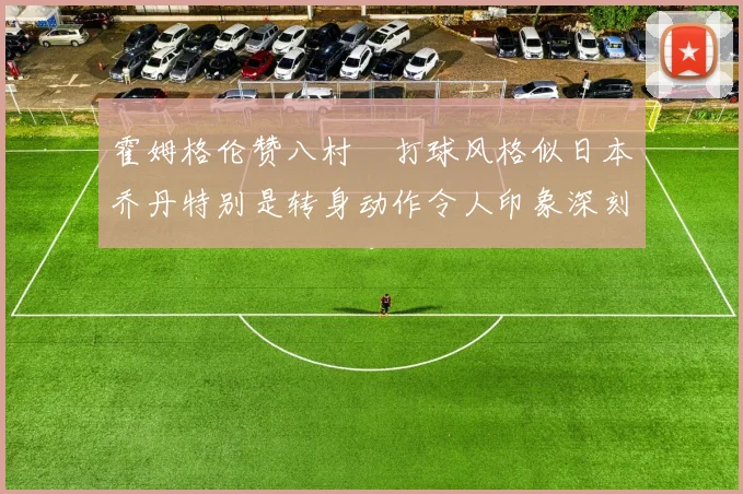 霍姆格伦赞八村塁打球风格似日本乔丹特别是转身动作令人印象深刻