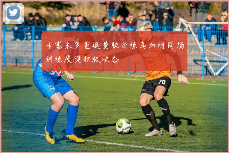 卡塞米罗重返曼联合练乌加特同场训练展现积极状态