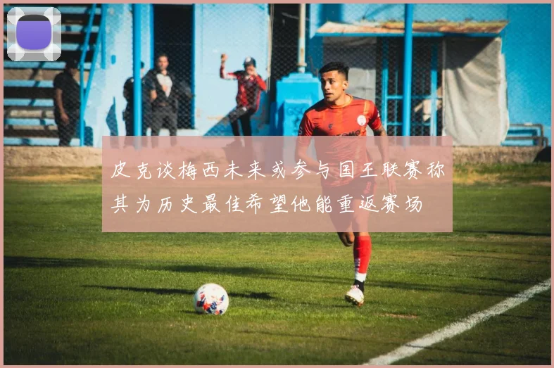 皮克谈梅西未来或参与国王联赛称其为历史最佳希望他能重返赛场