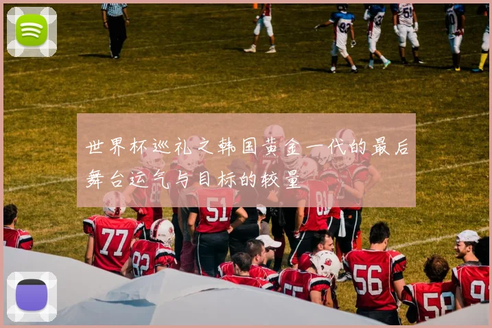世界杯巡礼之韩国黄金一代的最后舞台运气与目标的较量
