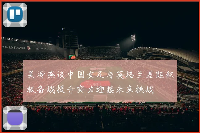 吴海燕谈中国女足与英格兰差距积极备战提升实力迎接未来挑战