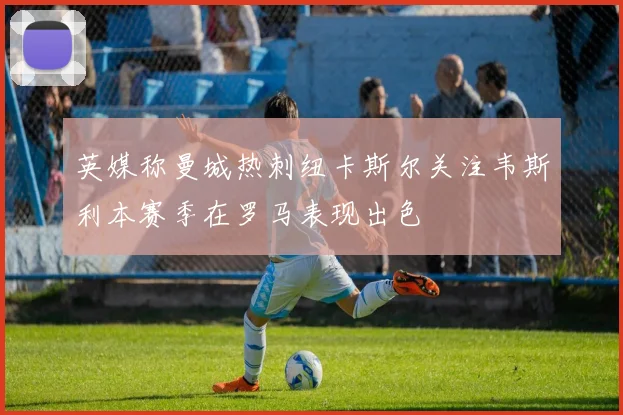 英媒称曼城热刺纽卡斯尔关注韦斯利本赛季在罗马表现出色