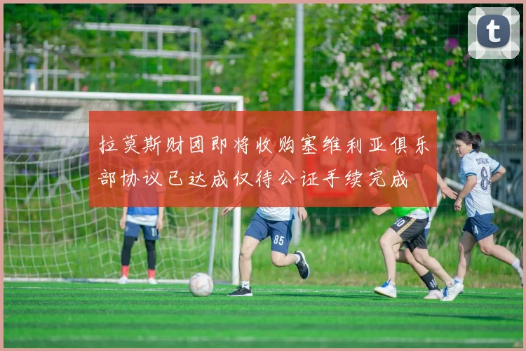 拉莫斯财团即将收购塞维利亚俱乐部协议已达成仅待公证手续完成