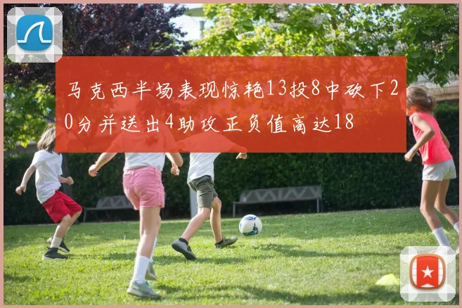 马克西半场表现惊艳13投8中砍下20分并送出4助攻正负值高达18