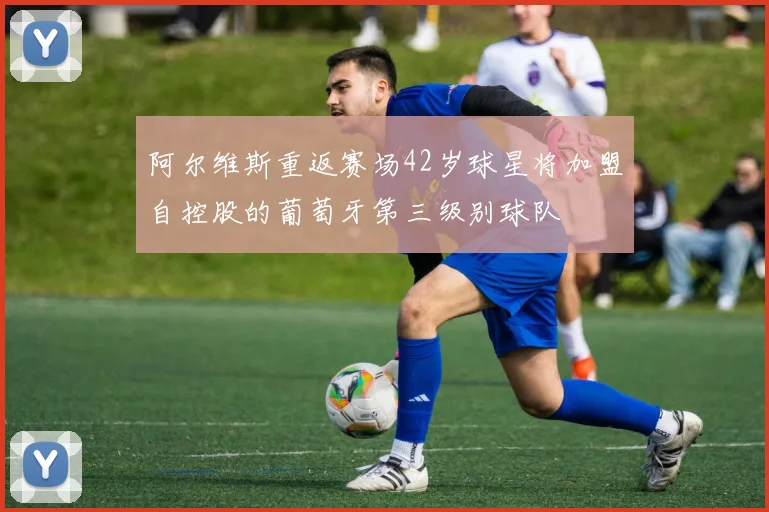 阿尔维斯重返赛场42岁球星将加盟自控股的葡萄牙第三级别球队