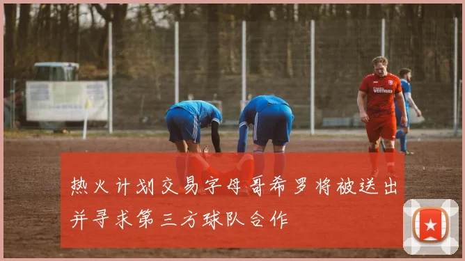 热火计划交易字母哥希罗将被送出并寻求第三方球队合作