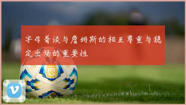 字母哥谈与詹姆斯的相互尊重与稳定出场的重要性