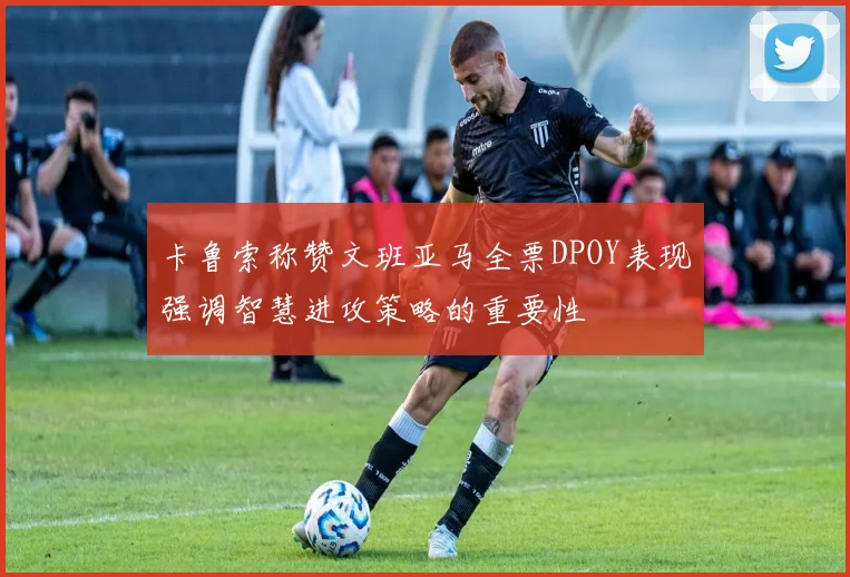 卡鲁索称赞文班亚马全票DPOY表现强调智慧进攻策略的重要性