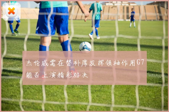 杰伦威需在替补席发挥领袖作用G7能否上演精彩对决