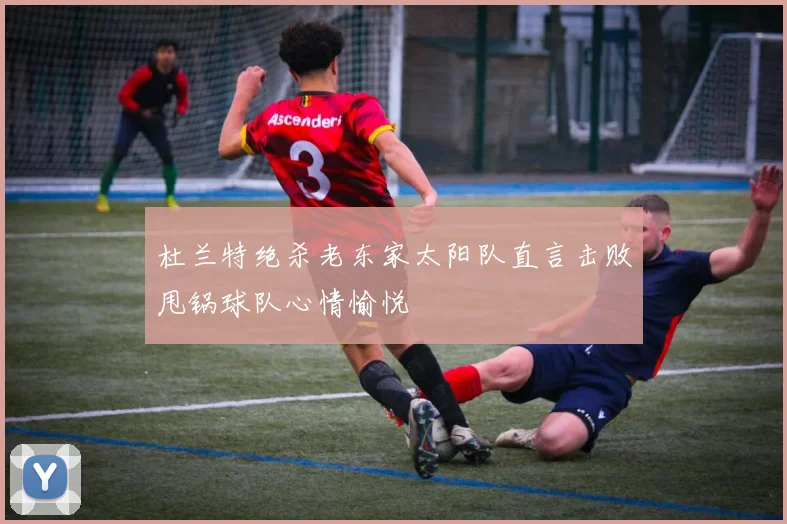 杜兰特绝杀老东家太阳队直言击败甩锅球队心情愉悦