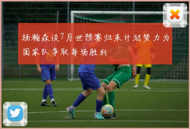 杨瀚森谈7月世预赛归来计划努力为国家队争取每场胜利