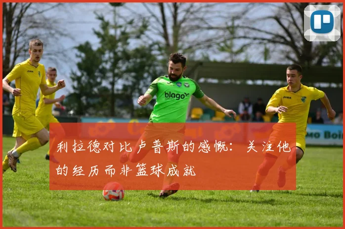 利拉德对比卢普斯的感慨：关注他的经历而非篮球成就