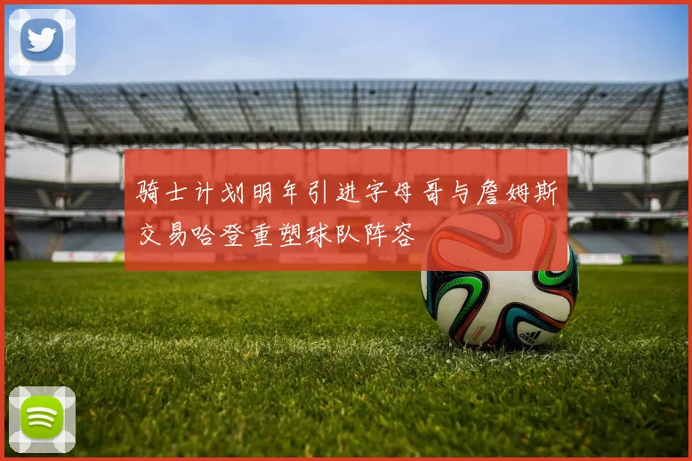 骑士计划明年引进字母哥与詹姆斯交易哈登重塑球队阵容