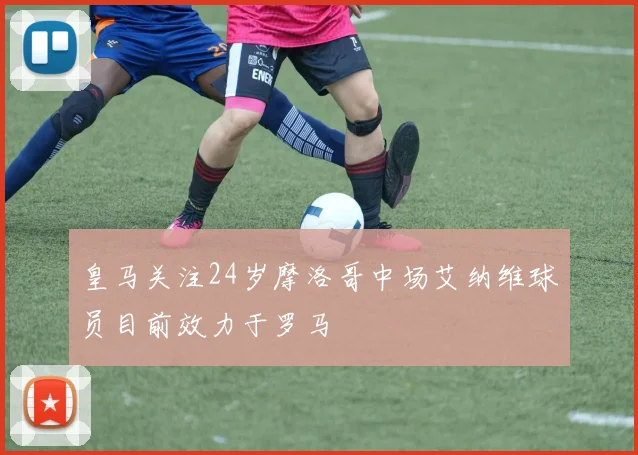 皇马关注24岁摩洛哥中场艾纳维球员目前效力于罗马