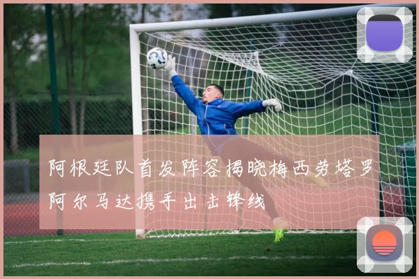 阿根廷队首发阵容揭晓梅西劳塔罗阿尔马达携手出击锋线