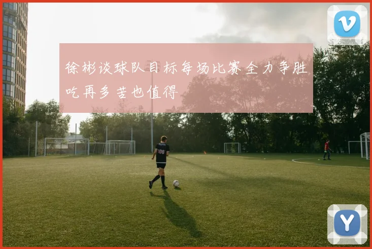 徐彬谈球队目标每场比赛全力争胜吃再多苦也值得