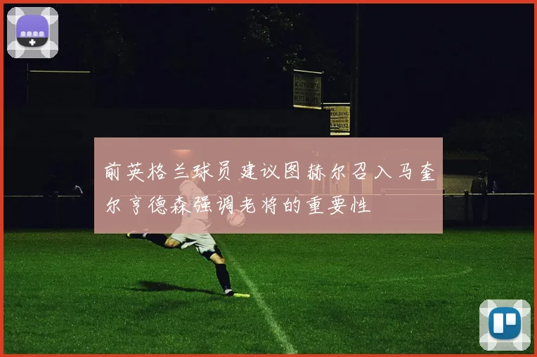 前英格兰球员建议图赫尔召入马奎尔亨德森强调老将的重要性