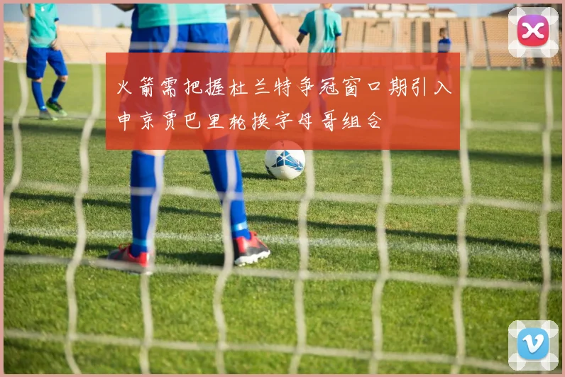 火箭需把握杜兰特争冠窗口期引入申京贾巴里轮换字母哥组合